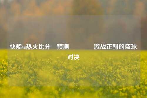 快船vs热火比分⚽预测🏅激战正酣的篮球对决