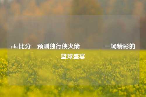 nba比分⚽预测独行侠火箭🏅一场精彩的篮球盛宴