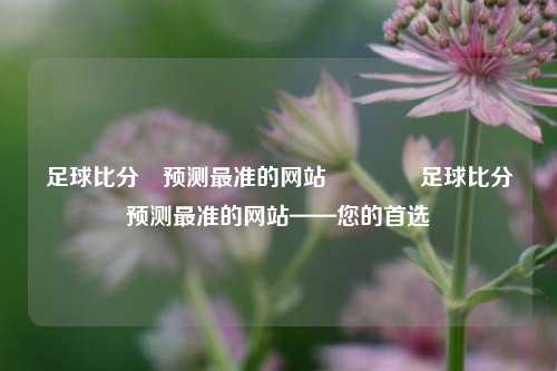 足球比分⚽预测最准的网站👉足球比分预测最准的网站——您的首选