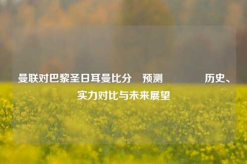 曼联对巴黎圣日耳曼比分⚽预测👈历史、实力对比与未来展望