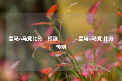 皇马vs马竞比分⚽预测🌈皇马vs马竞 比分预测