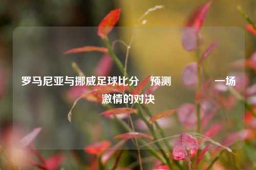 罗马尼亚与挪威足球比分⚽预测👍一场激情的对决