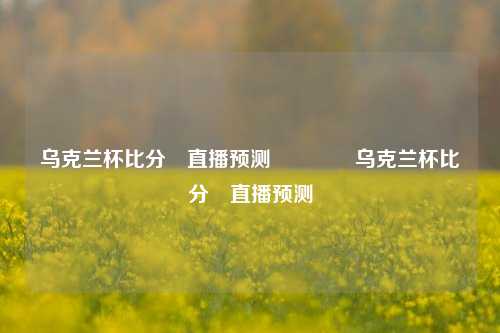 乌克兰杯比分⚽直播预测👍乌克兰杯比分⚽直播预测