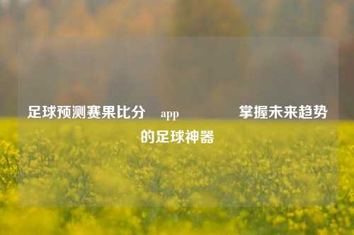 足球预测赛果比分⚽app🏅掌握未来趋势的足球神器