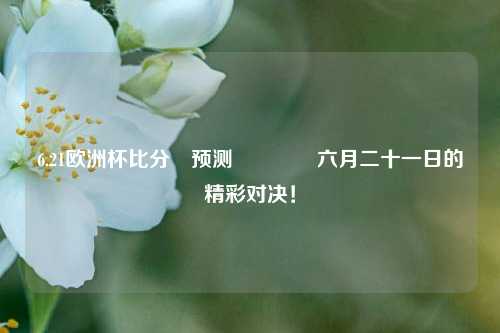 6.21欧洲杯比分⚽预测🥇六月二十一日的精彩对决！