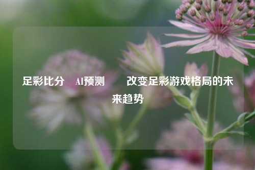足彩比分⚽AI预测✌️改变足彩游戏格局的未来趋势
