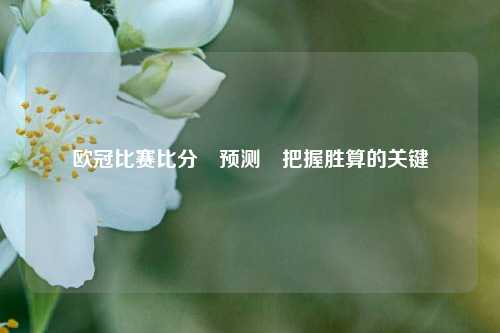 欧冠比赛比分⚽预测⚾把握胜算的关键