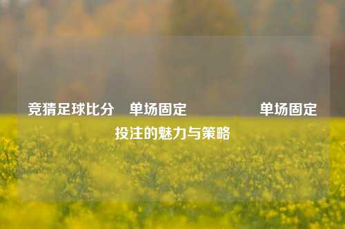 竞猜足球比分⚽单场固定🎖️单场固定投注的魅力与策略