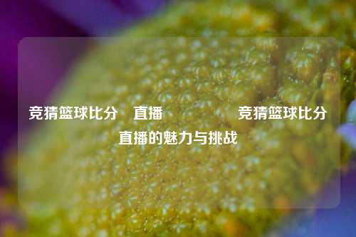 竞猜篮球比分⚽直播🎖️竞猜篮球比分直播的魅力与挑战