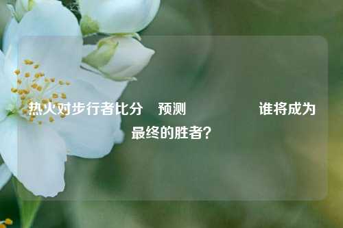 热火对步行者比分⚽预测🎖️谁将成为最终的胜者？