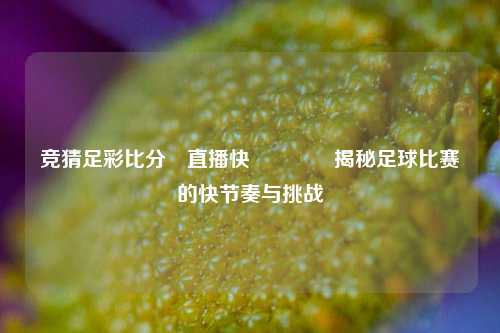 竞猜足彩比分⚽直播快👉揭秘足球比赛的快节奏与挑战