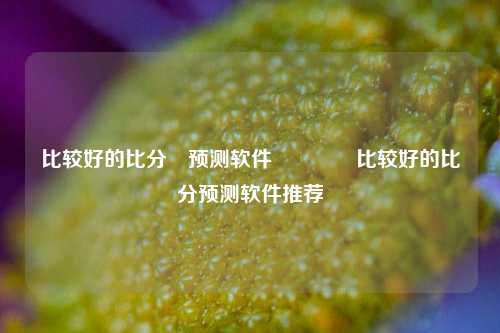 比较好的比分⚽预测软件👈比较好的比分预测软件推荐