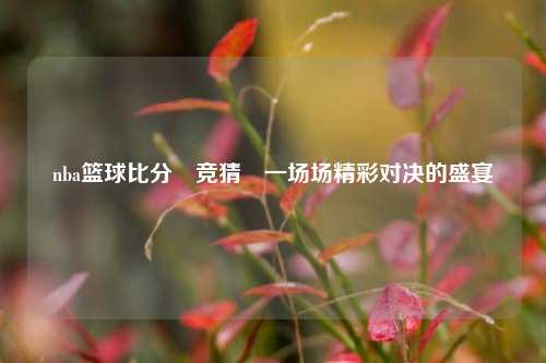 nba篮球比分⚽竞猜⚽一场场精彩对决的盛宴