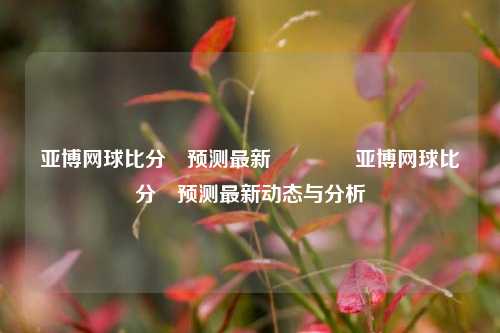 亚博网球比分⚽预测最新🥉亚博网球比分⚽预测最新动态与分析