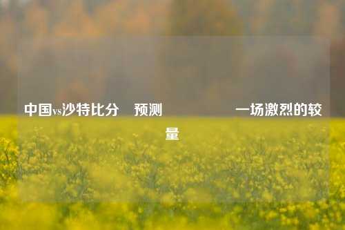 中国vs沙特比分⚽预测🎖️一场激烈的较量