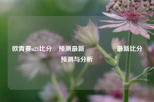 欧青赛u21比分⚽预测最新🎖️最新比分预测与分析