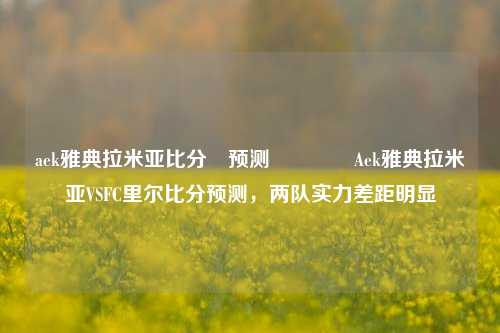 aek雅典拉米亚比分⚽预测👈Aek雅典拉米亚VSFC里尔比分预测，两队实力差距明显
