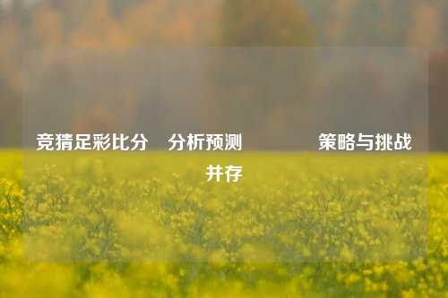 竞猜足彩比分⚽分析预测🥎策略与挑战并存