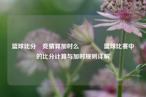 篮球比分⚽竞猜算加时么🌈篮球比赛中的比分计算与加时规则详解