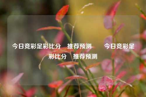 今日竞彩足彩比分⚽推荐预测✌️今日竞彩足彩比分⚽推荐预测