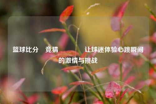篮球比分⚽竞猜🥈让球迷体验心跳瞬间的激情与挑战