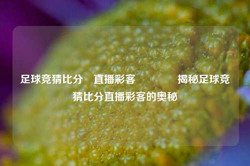足球竞猜比分⚽直播彩客👈揭秘足球竞猜比分直播彩客的奥秘