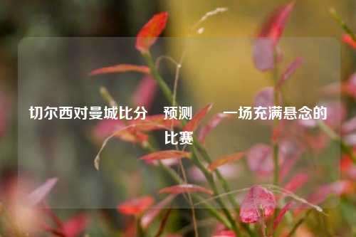 切尔西对曼城比分⚽预测✌️一场充满悬念的比赛