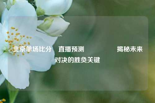 北京单场比分⚽直播预测🎖️揭秘未来对决的胜负关键