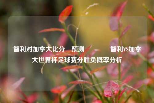 智利对加拿大比分⚽预测👍智利VS加拿大世界杯足球赛分胜负概率分析