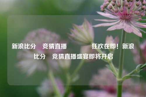 新浪比分⚽竞猜直播🥎狂欢在即！新浪比分⚽竞猜直播盛宴即将开启