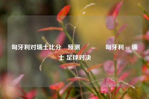 匈牙利对瑞士比分⚽预测🌈匈牙利 vs 瑞士 足球对决