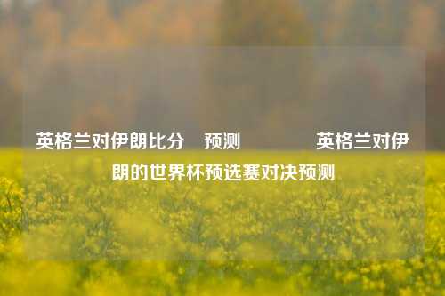 英格兰对伊朗比分⚽预测🏆英格兰对伊朗的世界杯预选赛对决预测