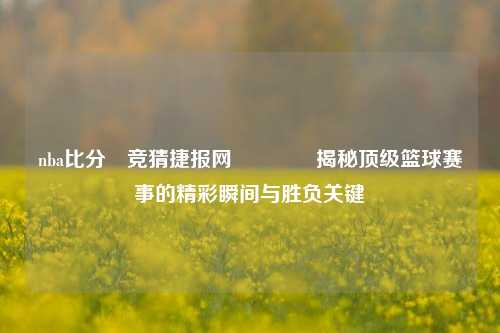 nba比分⚽竞猜捷报网🏀揭秘顶级篮球赛事的精彩瞬间与胜负关键