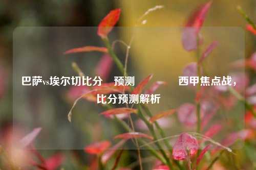 巴萨vs埃尔切比分⚽预测🏐西甲焦点战，比分预测解析
