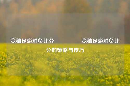 竞猜足彩胜负比分⚽🥇竞猜足彩胜负比分的策略与技巧