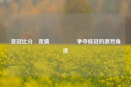 亚冠比分⚽竞猜🎖️争夺桂冠的激烈角逐