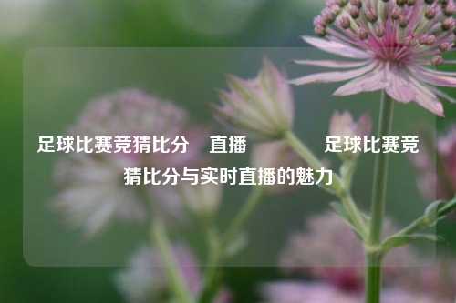 足球比赛竞猜比分⚽直播🏐足球比赛竞猜比分与实时直播的魅力
