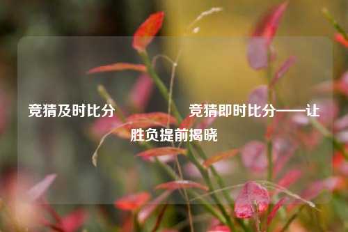 竞猜及时比分⚽🥉竞猜即时比分——让胜负提前揭晓