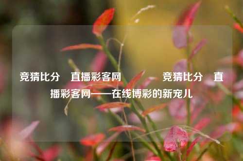 竞猜比分⚽直播彩客网👉竞猜比分⚽直播彩客网——在线博彩的新宠儿