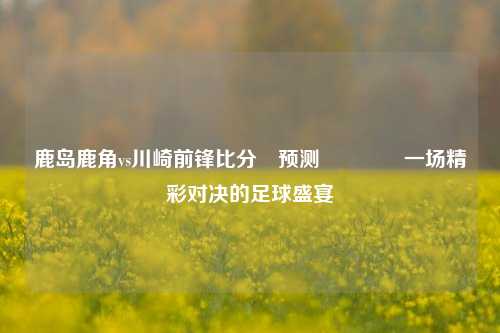鹿岛鹿角vs川崎前锋比分⚽预测👉一场精彩对决的足球盛宴