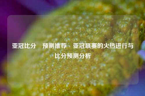 亚冠比分⚽预测推荐⚾亚冠联赛的火热进行与比分预测分析