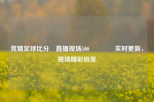 竞猜足球比分⚽直播现场500👈实时更新，现场精彩纷呈