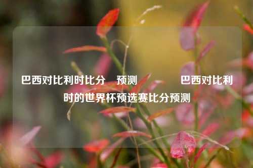 巴西对比利时比分⚽预测👉巴西对比利时的世界杯预选赛比分预测