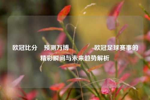 欧冠比分⚽预测万博🥉欧冠足球赛事的精彩瞬间与未来趋势解析