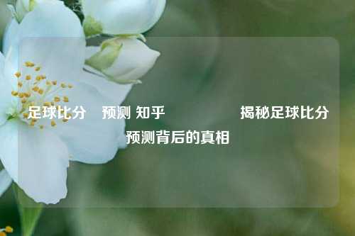 足球比分⚽预测 知乎🎖️揭秘足球比分预测背后的真相