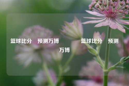 篮球比分⚽预测万博🏐篮球比分⚽预测万博