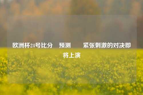 欧洲杯24号比分⚽预测✌️紧张刺激的对决即将上演
