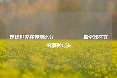 足球世界杯预测比分⚽🥇一场全球盛宴的精彩对决
