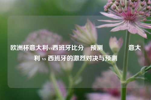 欧洲杯意大利vs西班牙比分⚽预测🥇意大利 vs 西班牙的激烈对决与预测