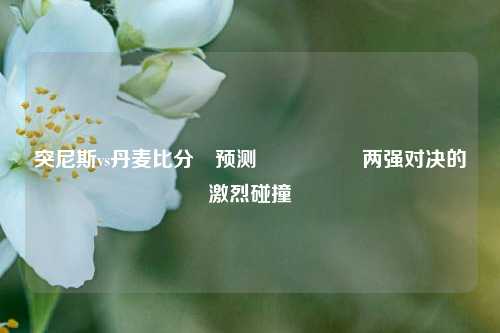 突尼斯vs丹麦比分⚽预测🎖️两强对决的激烈碰撞